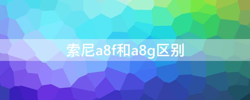 索尼a8f和a8g区别（索尼a8f和a8h）