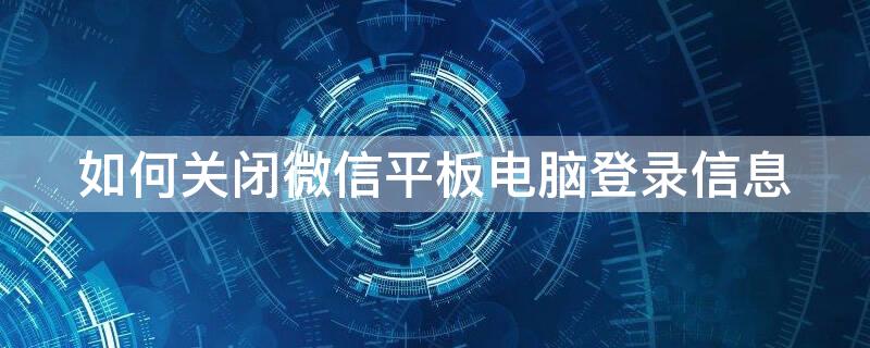 如何关闭微信平板电脑登录信息 怎样关闭微信上平板已登录