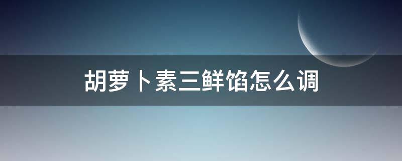 胡萝卜素三鲜馅怎么调（胡萝卜素三鲜馅怎么调窍门）